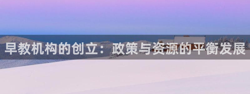 天顺娱乐主管下：早教机构的创立：政策与资源的平衡发展
