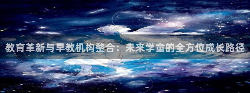 天顺娱乐靠谱吗：教育革新与早教机构整合：未来学童的全方位成长路径