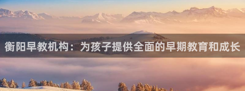 天顺娱乐网943994：衡阳早教机构：为孩子提供全面的早期教育和成长