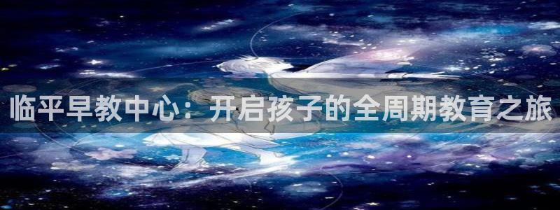 天顺娱乐现3300：临平早教中心：开启孩子的全周期教育之旅