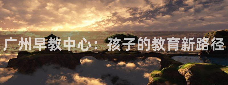 天顺娱乐王7O667：广州早教中心：孩子的教育新路径