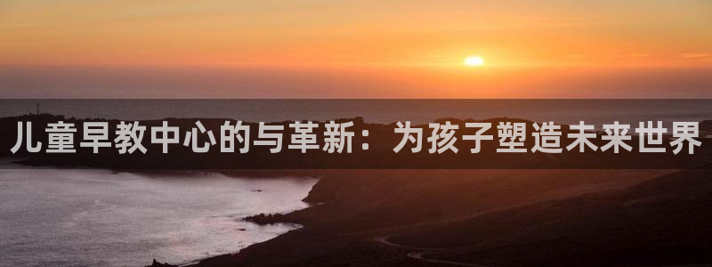 天顺娱乐岩78778卧：儿童早教中心的与革新：为孩子塑造未来世界