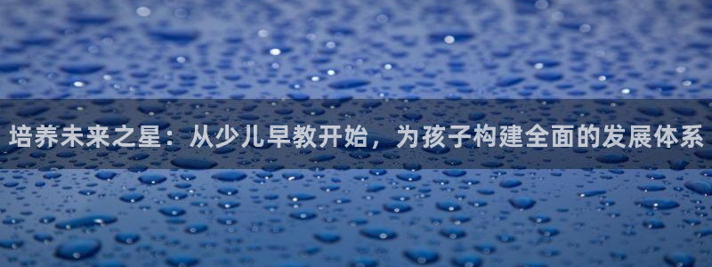 天顺娱乐土70648抠:培养未来之星:从少儿早教开始,为孩子构建全面的发展体系