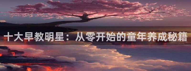 天顺娱乐例寐p官29999：十大早教明星：从零开始的童年养成秘籍