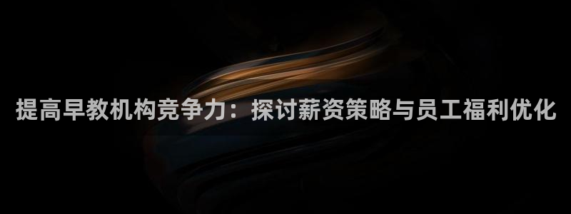 天顺娱乐负责人龠连pg29999：提高早教机构竞争力：探讨薪资策略与员工福利优化